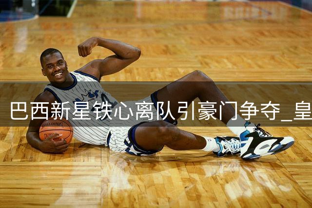 巴西新星铁心离队引豪门争夺 皇马未来锋线计划恐被打乱